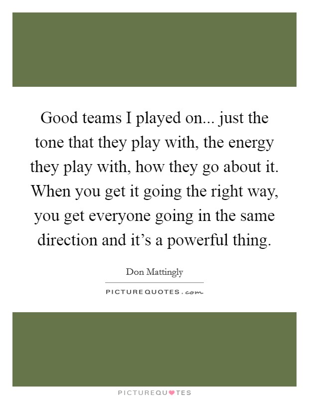 Good teams I played on... just the tone that they play with, the energy they play with, how they go about it. When you get it going the right way, you get everyone going in the same direction and it's a powerful thing. Picture Quote #1