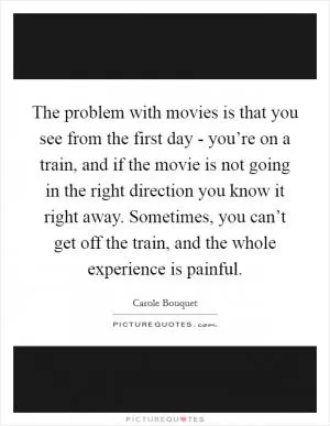 The problem with movies is that you see from the first day - you’re on a train, and if the movie is not going in the right direction you know it right away. Sometimes, you can’t get off the train, and the whole experience is painful Picture Quote #1
