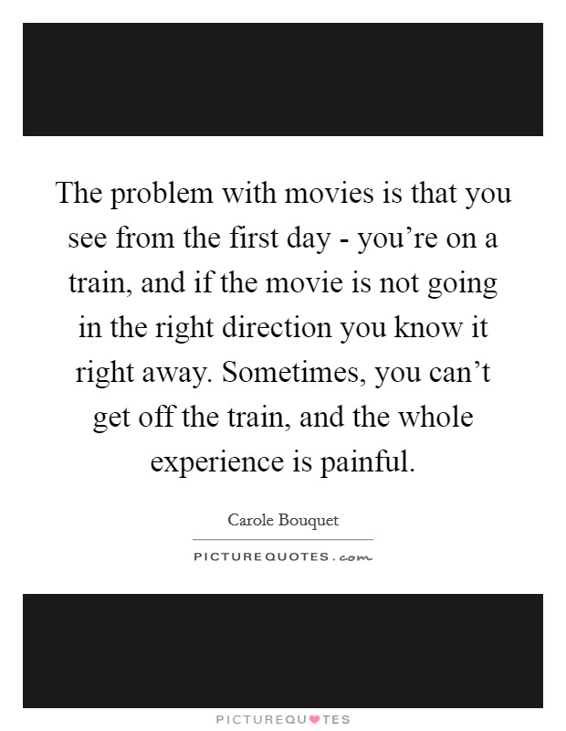 The problem with movies is that you see from the first day - you're on a train, and if the movie is not going in the right direction you know it right away. Sometimes, you can't get off the train, and the whole experience is painful. Picture Quote #1