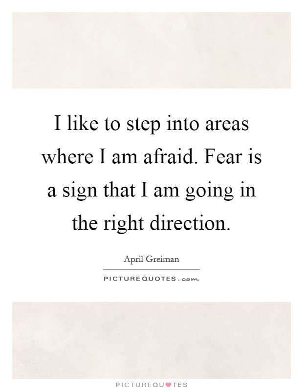 I like to step into areas where I am afraid. Fear is a sign that I am going in the right direction. Picture Quote #1
