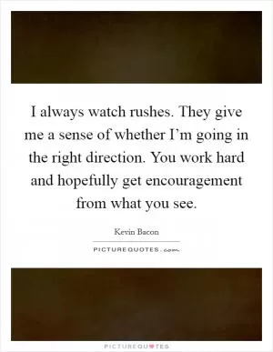 I always watch rushes. They give me a sense of whether I’m going in the right direction. You work hard and hopefully get encouragement from what you see Picture Quote #1