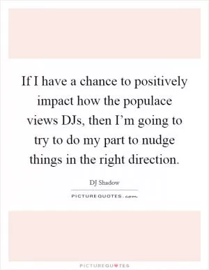If I have a chance to positively impact how the populace views DJs, then I’m going to try to do my part to nudge things in the right direction Picture Quote #1