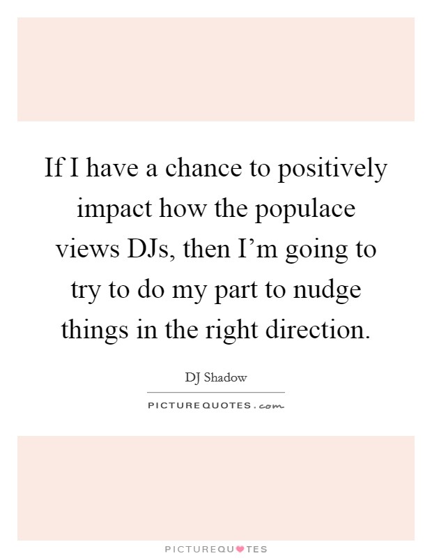 If I have a chance to positively impact how the populace views DJs, then I'm going to try to do my part to nudge things in the right direction. Picture Quote #1