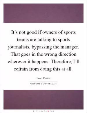 It’s not good if owners of sports teams are talking to sports journalists, bypassing the manager. That goes in the wrong direction wherever it happens. Therefore, I’ll refrain from doing this at all Picture Quote #1