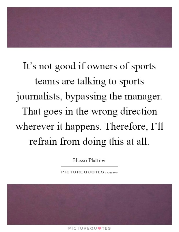 It's not good if owners of sports teams are talking to sports journalists, bypassing the manager. That goes in the wrong direction wherever it happens. Therefore, I'll refrain from doing this at all. Picture Quote #1