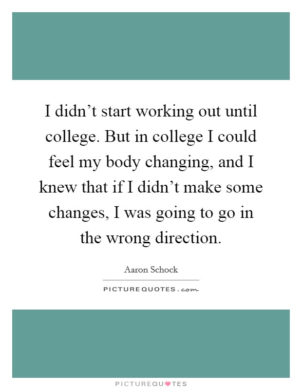 I didn't start working out until college. But in college I could feel my body changing, and I knew that if I didn't make some changes, I was going to go in the wrong direction. Picture Quote #1