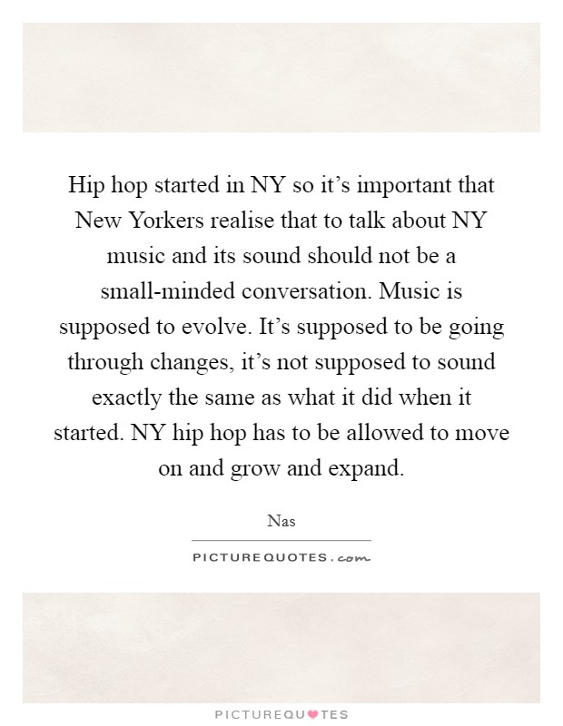 Hip hop started in NY so it's important that New Yorkers realise that to talk about NY music and its sound should not be a small-minded conversation. Music is supposed to evolve. It's supposed to be going through changes, it's not supposed to sound exactly the same as what it did when it started. NY hip hop has to be allowed to move on and grow and expand. Picture Quote #1
