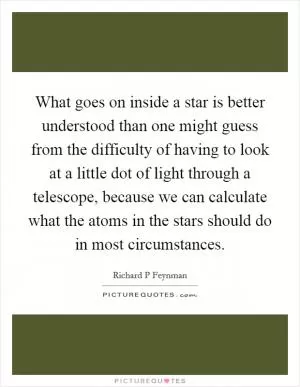 What goes on inside a star is better understood than one might guess from the difficulty of having to look at a little dot of light through a telescope, because we can calculate what the atoms in the stars should do in most circumstances Picture Quote #1