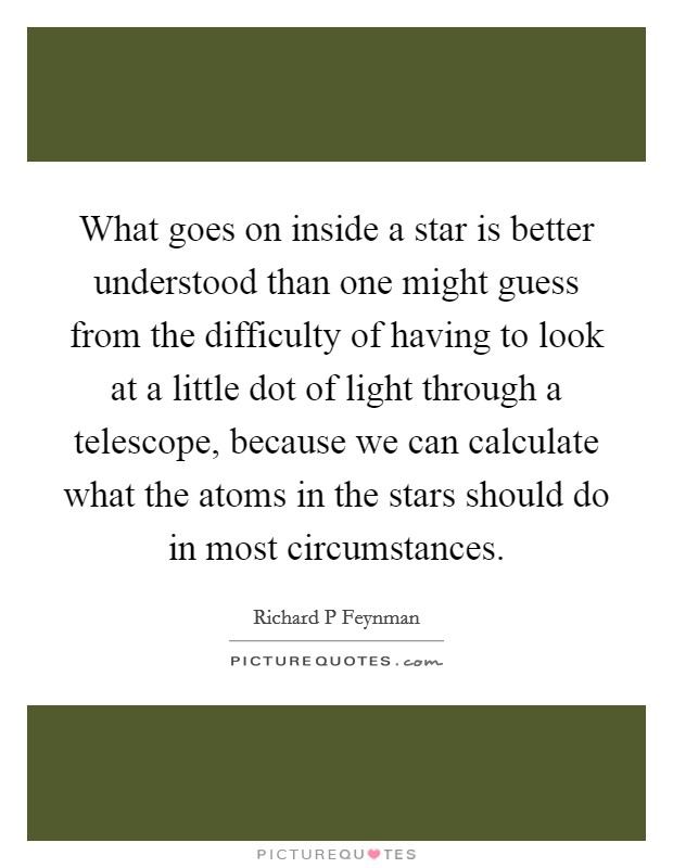 What goes on inside a star is better understood than one might guess from the difficulty of having to look at a little dot of light through a telescope, because we can calculate what the atoms in the stars should do in most circumstances. Picture Quote #1