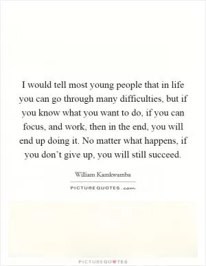 I would tell most young people that in life you can go through many difficulties, but if you know what you want to do, if you can focus, and work, then in the end, you will end up doing it. No matter what happens, if you don’t give up, you will still succeed Picture Quote #1
