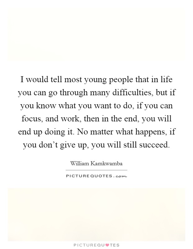 I would tell most young people that in life you can go through many difficulties, but if you know what you want to do, if you can focus, and work, then in the end, you will end up doing it. No matter what happens, if you don't give up, you will still succeed. Picture Quote #1