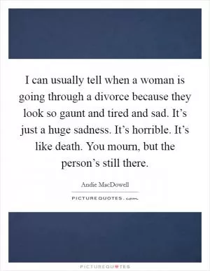 I can usually tell when a woman is going through a divorce because they look so gaunt and tired and sad. It’s just a huge sadness. It’s horrible. It’s like death. You mourn, but the person’s still there Picture Quote #1