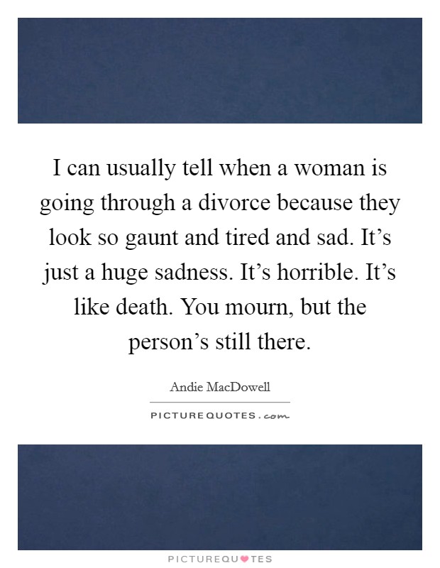 I can usually tell when a woman is going through a divorce because they look so gaunt and tired and sad. It's just a huge sadness. It's horrible. It's like death. You mourn, but the person's still there. Picture Quote #1