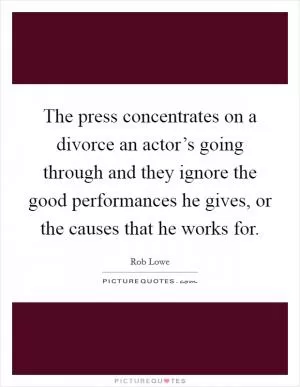 The press concentrates on a divorce an actor’s going through and they ignore the good performances he gives, or the causes that he works for Picture Quote #1