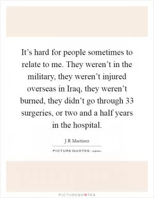 It’s hard for people sometimes to relate to me. They weren’t in the military, they weren’t injured overseas in Iraq, they weren’t burned, they didn’t go through 33 surgeries, or two and a half years in the hospital Picture Quote #1