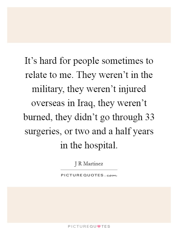 It's hard for people sometimes to relate to me. They weren't in the military, they weren't injured overseas in Iraq, they weren't burned, they didn't go through 33 surgeries, or two and a half years in the hospital. Picture Quote #1