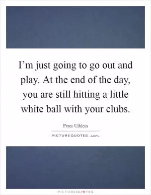 I’m just going to go out and play. At the end of the day, you are still hitting a little white ball with your clubs Picture Quote #1