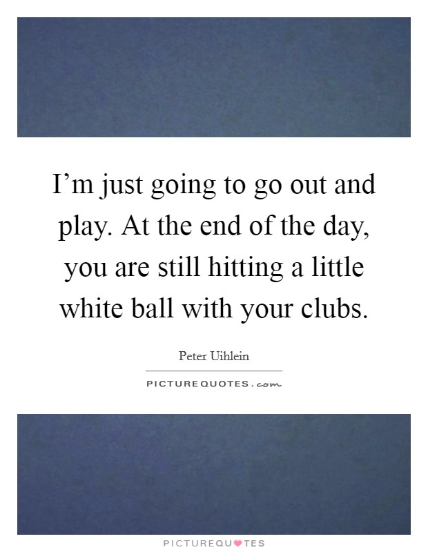 I'm just going to go out and play. At the end of the day, you are still hitting a little white ball with your clubs. Picture Quote #1