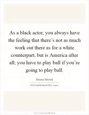 As a black actor, you always have the feeling that there’s not as much work out there as for a white counterpart, but is America after all; you have to play ball if you’re going to play ball Picture Quote #1