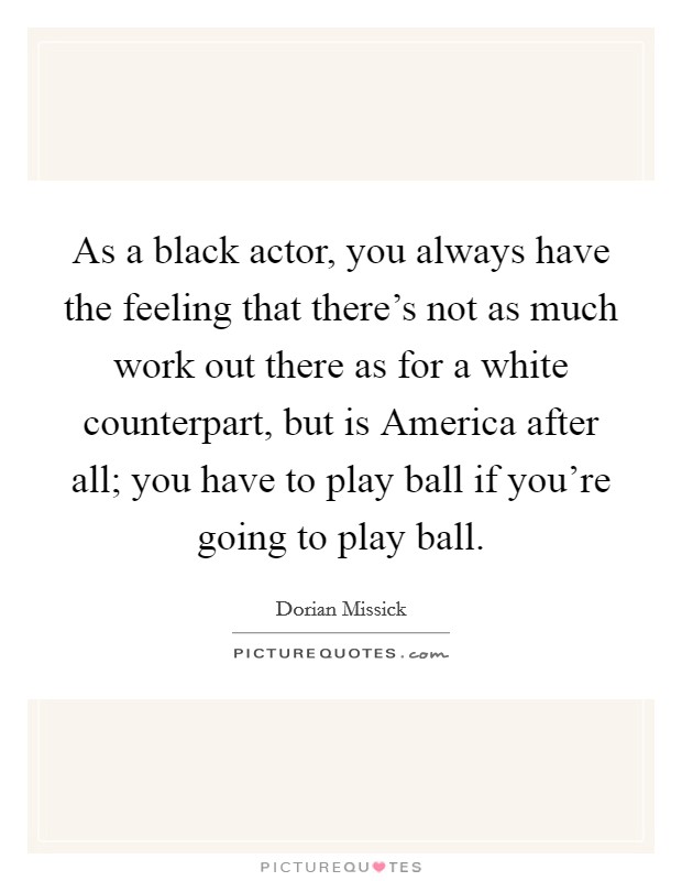 As a black actor, you always have the feeling that there's not as much work out there as for a white counterpart, but is America after all; you have to play ball if you're going to play ball. Picture Quote #1