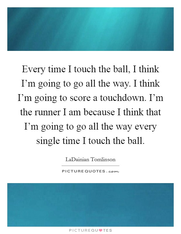 Every time I touch the ball, I think I'm going to go all the way. I think I'm going to score a touchdown. I'm the runner I am because I think that I'm going to go all the way every single time I touch the ball. Picture Quote #1