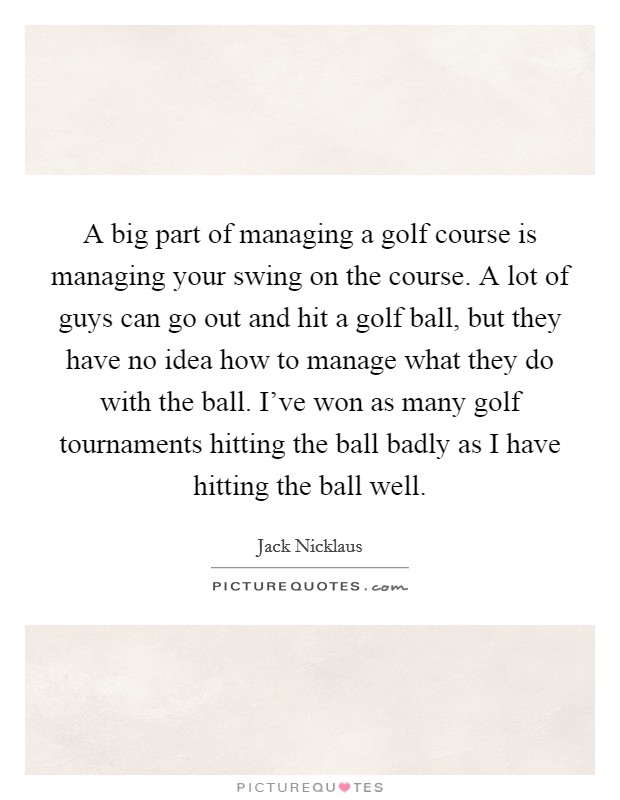 A big part of managing a golf course is managing your swing on the course. A lot of guys can go out and hit a golf ball, but they have no idea how to manage what they do with the ball. I've won as many golf tournaments hitting the ball badly as I have hitting the ball well. Picture Quote #1
