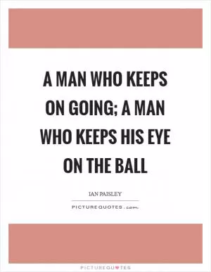A man who keeps on going; a man who keeps his eye on the ball Picture Quote #1