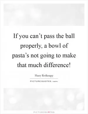 If you can’t pass the ball properly, a bowl of pasta’s not going to make that much difference! Picture Quote #1