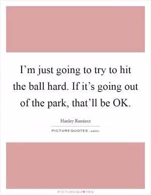 I’m just going to try to hit the ball hard. If it’s going out of the park, that’ll be OK Picture Quote #1