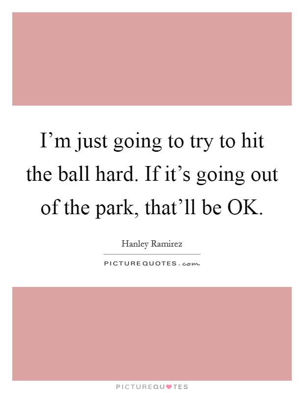 I'm just going to try to hit the ball hard. If it's going out of the park, that'll be OK. Picture Quote #1