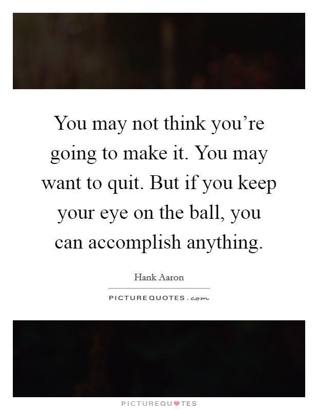 You may not think you're going to make it. You may want to quit. But if you keep your eye on the ball, you can accomplish anything. Picture Quote #1