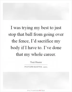 I was trying my best to just stop that ball from going over the fence, I’d sacrifice my body if I have to. I’ve done that my whole career Picture Quote #1