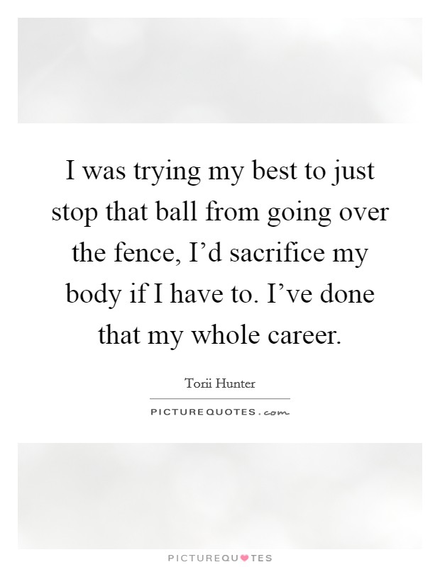 I was trying my best to just stop that ball from going over the fence, I'd sacrifice my body if I have to. I've done that my whole career. Picture Quote #1