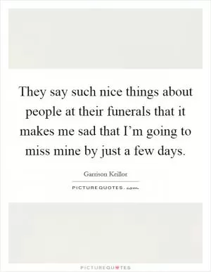 They say such nice things about people at their funerals that it makes me sad that I’m going to miss mine by just a few days Picture Quote #1