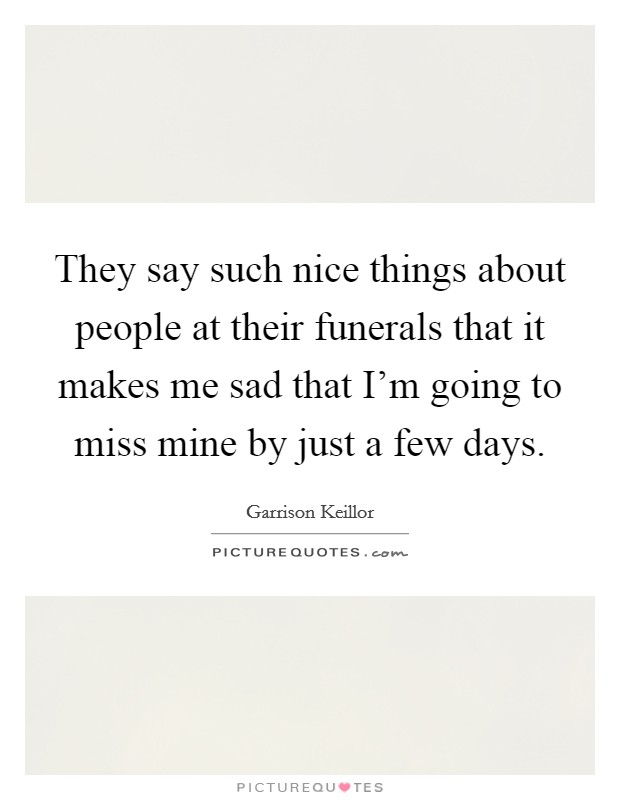 They say such nice things about people at their funerals that it makes me sad that I'm going to miss mine by just a few days. Picture Quote #1