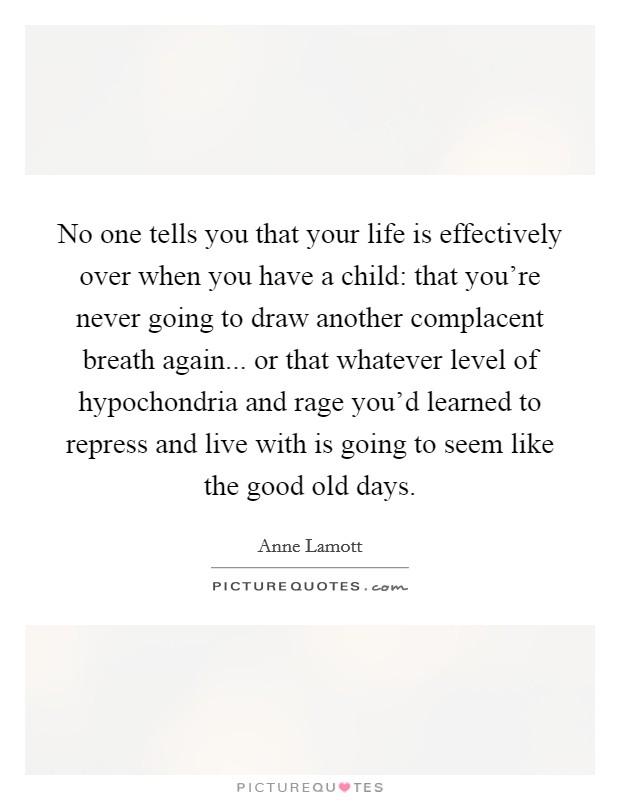 No one tells you that your life is effectively over when you have a child: that you're never going to draw another complacent breath again... or that whatever level of hypochondria and rage you'd learned to repress and live with is going to seem like the good old days. Picture Quote #1