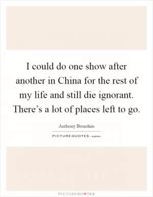 I could do one show after another in China for the rest of my life and still die ignorant. There’s a lot of places left to go Picture Quote #1
