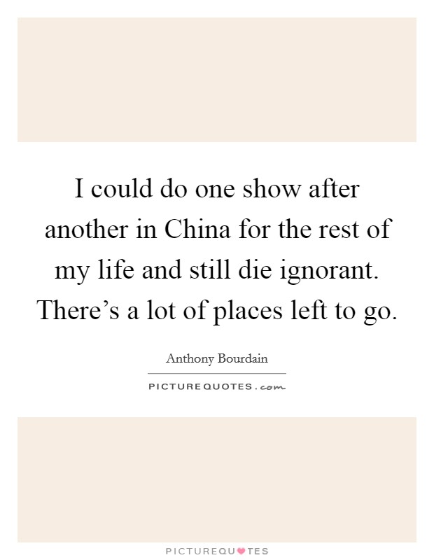 I could do one show after another in China for the rest of my life and still die ignorant. There's a lot of places left to go. Picture Quote #1