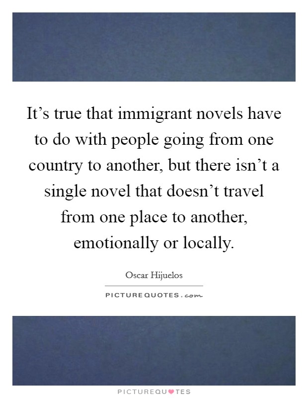 It's true that immigrant novels have to do with people going from one country to another, but there isn't a single novel that doesn't travel from one place to another, emotionally or locally. Picture Quote #1