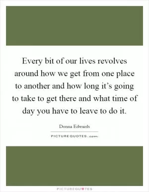 Every bit of our lives revolves around how we get from one place to another and how long it’s going to take to get there and what time of day you have to leave to do it Picture Quote #1