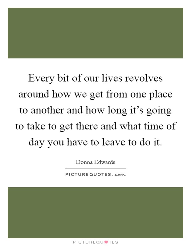 Every bit of our lives revolves around how we get from one place to another and how long it's going to take to get there and what time of day you have to leave to do it. Picture Quote #1