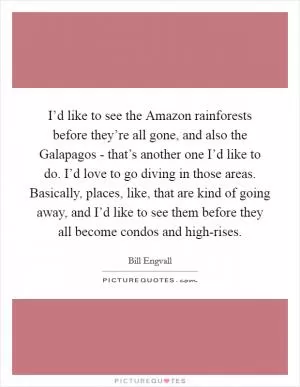 I’d like to see the Amazon rainforests before they’re all gone, and also the Galapagos - that’s another one I’d like to do. I’d love to go diving in those areas. Basically, places, like, that are kind of going away, and I’d like to see them before they all become condos and high-rises Picture Quote #1