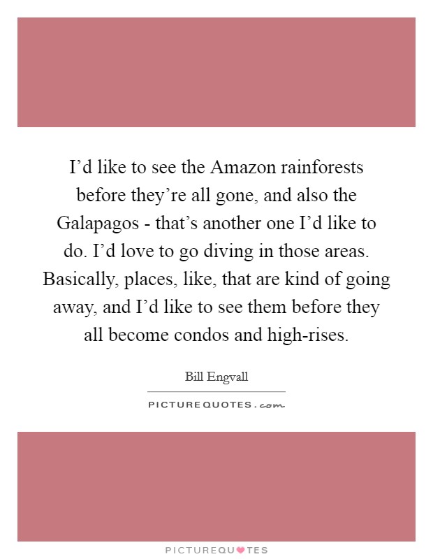 I'd like to see the Amazon rainforests before they're all gone, and also the Galapagos - that's another one I'd like to do. I'd love to go diving in those areas. Basically, places, like, that are kind of going away, and I'd like to see them before they all become condos and high-rises. Picture Quote #1