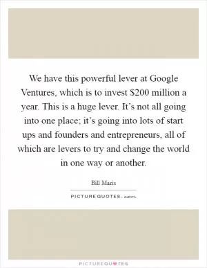 We have this powerful lever at Google Ventures, which is to invest $200 million a year. This is a huge lever. It’s not all going into one place; it’s going into lots of start ups and founders and entrepreneurs, all of which are levers to try and change the world in one way or another Picture Quote #1