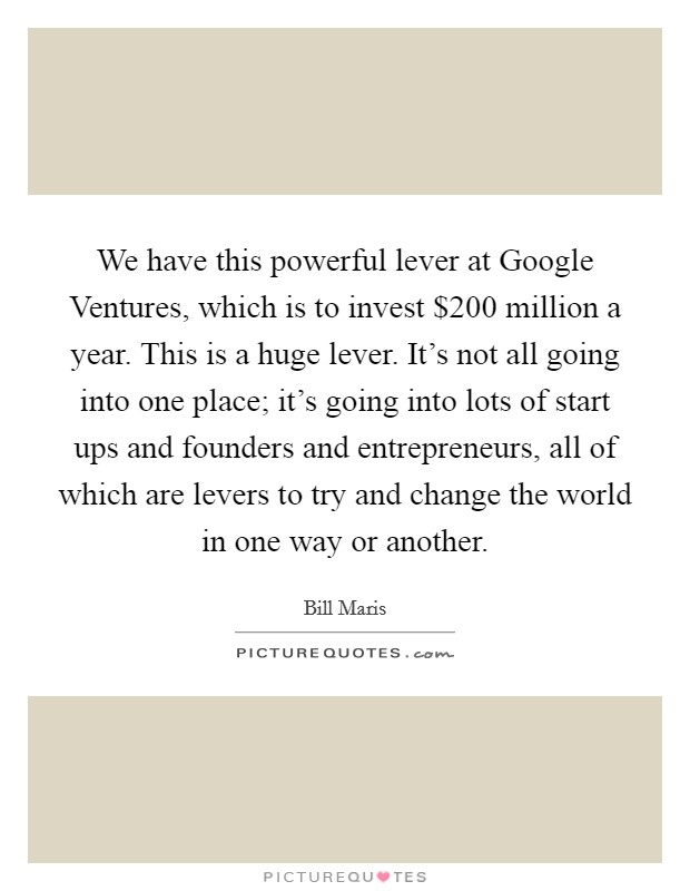 We have this powerful lever at Google Ventures, which is to invest $200 million a year. This is a huge lever. It's not all going into one place; it's going into lots of start ups and founders and entrepreneurs, all of which are levers to try and change the world in one way or another. Picture Quote #1