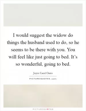 I would suggest the widow do things the husband used to do, so he seems to be there with you. You will feel like just going to bed. It’s so wonderful, going to bed Picture Quote #1