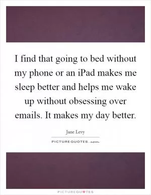 I find that going to bed without my phone or an iPad makes me sleep better and helps me wake up without obsessing over emails. It makes my day better Picture Quote #1
