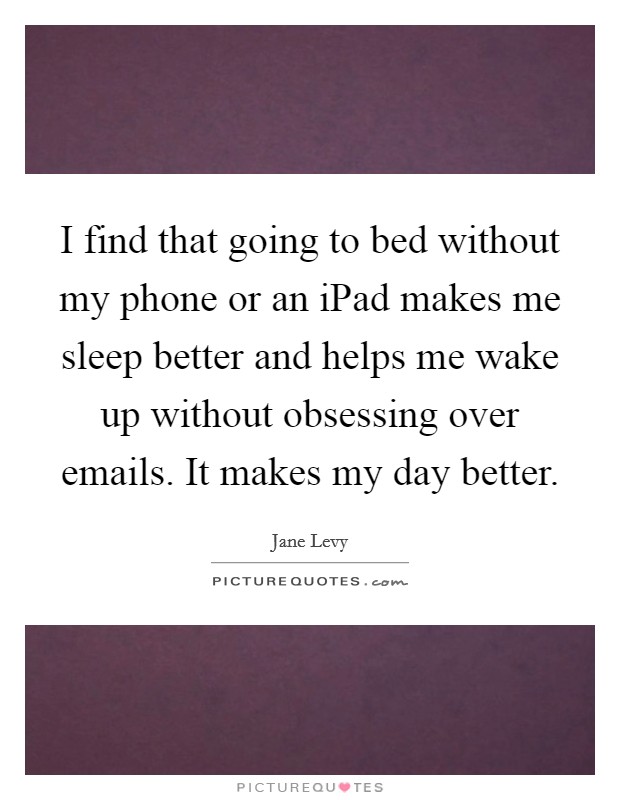 I find that going to bed without my phone or an iPad makes me sleep better and helps me wake up without obsessing over emails. It makes my day better. Picture Quote #1