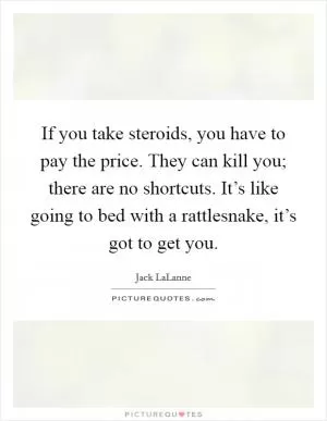 If you take steroids, you have to pay the price. They can kill you; there are no shortcuts. It’s like going to bed with a rattlesnake, it’s got to get you Picture Quote #1