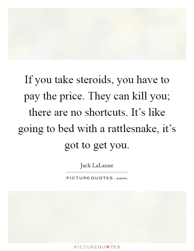 If you take steroids, you have to pay the price. They can kill you; there are no shortcuts. It's like going to bed with a rattlesnake, it's got to get you. Picture Quote #1